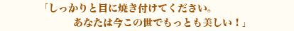 しっかりと目に焼き付けてください。あなたは今この世でもっとも美しい！