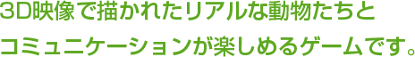 3D映像で描かれたリアルな動物たちとコミュニケーションが楽しめるゲームです。