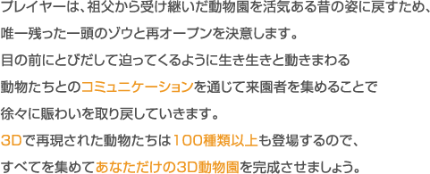 プレイヤーは、祖父から受け継いだ動物園を活気ある昔の姿に戻すため、唯一残った一頭のゾウと再オープンを決意します。目の前にとびだして迫ってくるように生き生きと動きまわる動物たちとのコミュニケーションを通じて来園者を集めることで徐々に賑わいを取り戻していきます。3Dで再現された動物たちは100種類以上も登場するので、すべてを集めてあなただけの3D動物園を完成させましょう。