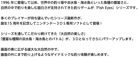 1996 年に登場して以来、世界中の釣り場や淡水魚・海水魚といった魚種の豊富さと、自然の中で釣りを楽しむ面白さが支持されてきた釣りゲームが『Fish Eyes』シリーズです。　多くのプレイヤーが待ち望んでいたシリーズ最新作が、誕生15 周年を記念してニンテンドー３ＤＳ専用ソフトとして登場！　シリーズを通してこだわり続けてきた「大自然の美しさ」「豊富な種類の淡水魚・海水魚とのバトル」が、３Ｄとなってさらにパワーアップします。　画面の奥に広がる雄大な大自然の中で、画面の外にまで釣り上げるようなダイナミックな釣り体験が楽しめます。