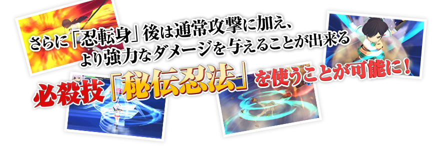 さらに「忍転身」後は通常攻撃に加え、より強力なダメージを与えることが出来る必殺技「秘伝忍法」を使うことが可能に！