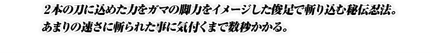 ２本の刀に込めた力をガマの脚力をイメージした俊足で斬り込む秘伝忍法。あまりの速さに斬られた事に気付くまで数秒かかる。