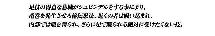 足技の得意な葛城がシュピンデルをする事により、竜巻を発生させる秘伝忍法。近くの者は吸い込まれ、内部では肌を斬られ、さらに足で蹴られる絶対に受けたくない技。