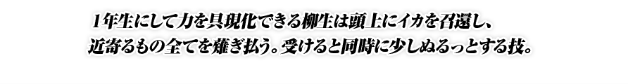 １年生にして力を具現化できる柳生は頭上にイカを召還し、近寄るもの全てを薙ぎ払う。受けると同時に少しぬるっとする技。