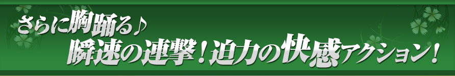 さらに胸踊る♪瞬速の連撃！迫力の快感アクション！