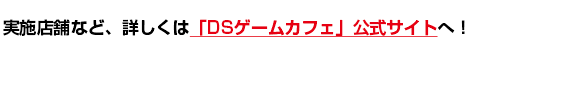 実施店舗など、詳しくは「DSゲームカフェ」公式サイトへ！ 