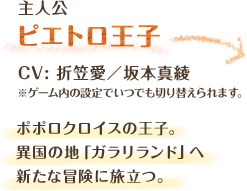 主人公　ピエトロ王子　CV: 折笠愛　ポポロクロイスの王子。異国の地「ガラリランド」へ新たな冒険に旅立つ。