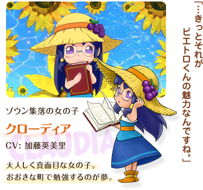 ゾウン集落の女の子 クローディア / Claudia / CV: 加藤英美里 / 大人しく真面目な女の子。おおきな町で勉強するのが夢。 / 「…きっとそれがピエトロくんの魅力なんですね。」