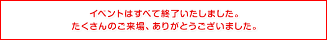 イベントはすべて終了いたしました。たくさんのご来場、ありがとうございました。