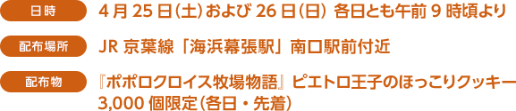 ＜日時＞4月25日（土）および26日（日）　各日とも午前9時頃より＜配布場所＞JR京葉線　「海浜幕張駅」　南口　駅前付近＜配布物＞『ポポロクロイス牧場物語』 ピエトロ王子のほっこりクッキー　3,000個限定（各日・先着