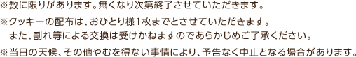 ※数に限りがあります。無くなり次第終了させていただきます。※クッキーの配布は、おひとり様1枚までとさせていただきます。また、割れ等による交換は受けかねますのであらかじめご了承ください。※当日の天候、その他やむを得ない事情により、予告なく中止となる場合があります。