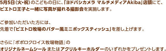 5月5日（火・祝）のこどもの日に、「ヨドバシカメラ マルチメディアAkiba」店頭にて、ピエトロ王子と一緒に写真が撮れる撮影会を実施します。ご参加いただいた方には、先着で「ピエトロ牧場のバター風ミニボックスティッシュ」を差し上げます。さらに『ポポロクロイス牧場物語』のオリジナルネームシールまたはアクリルキーホルダーのいずれかをプレゼントします。