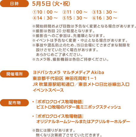 ＜日時＞　5月5日（火・祝）：①10：00～　②11：00～　③13：30～　④14：30～　⑤15：30～　⑥16：30～ ※開始時間および回数は予告なく変更となる場合があります。※撮影は各回20分程度となります。※撮影会へのご参加は、先着順となります。※イベントは予告なく変更・中止となる場合があります。※事故や混乱防止のため、当日会場にてさまざまな制限を設けさせていただく場合があります。あらかじめご了承ください。※カメラ等、撮影機器は各自ご持参ください。＜開催場所＞　ヨドバシカメラ マルチメディアAkiba 東京都千代田区 神田花岡町１−１ JR秋葉原駅昭和通口／東京メトロ日比谷線出入口イベントスペース ＜配布物＞　『ポポロクロイス牧場物語』 ・ピエトロ牧場のバター風ミニボックスティッシュ・『ポポロクロイス牧場物語』オリジナルネームシールまたはアクリルキーホルダー ※数には限りがあります。無くなり次第終了させていただきます。