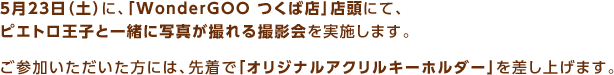 5月23日（土）に、「WonderGOO つくば店」店頭にて、ピエトロ王子と一緒に写真が撮れる撮影会を実施します。ご参加いただいた方には、先着で「オリジナルアクリルキーホルダー」を差し上げます。