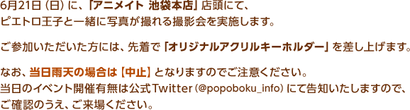 6月21日（日）に、「アニメイト 池袋本店」店頭にて、ピエトロ王子と一緒に写真が撮れる撮影会を実施します。ご参加いただいた方には、先着で「オリジナルアクリルキーホルダー」を差し上げます。なお、当日雨天の場合は【中止】となりますのでご注意ください。当日のイベント開催有無は公式Twitter（@popoboku_info）にて告知いたしますので、ご確認のうえ、ご来場ください。