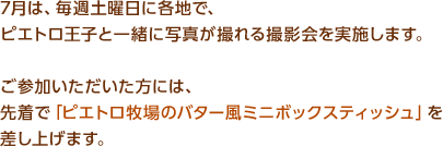 7月は、毎週土曜日に各地で、ピエトロ王子と一緒に写真が撮れる撮影会を実施します。ご参加いただいた方には、先着で「ピエトロ牧場のバター風ミニボックスティッシュ」を差し上げます。