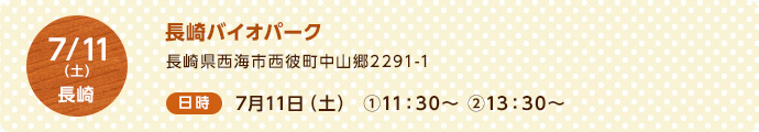 7/11（土）長崎 ＜場所＞長崎バイオパーク 長崎県西海市西彼町中山郷2291-1 ＜日時＞7月11日（土）①11:30～　②13:30～