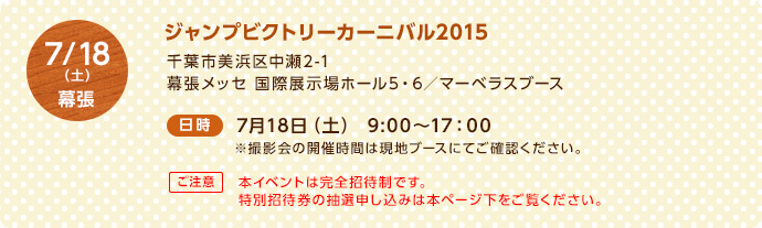 7/18（土）幕張 ＜場所＞ジャンプビクトリーカーニバル2015 千葉市美浜区中瀬2-1 幕張メッセ　国際展示場ホール5・6／マーベラスブース ＜日時＞7月18日（土）9:00～17：00 ※撮影会の開催時間は現地ブースにてご確認ください。【ご注意】本イベントは完全招待制です。特別招待券の抽選申し込みは本ページ下をご覧ください。