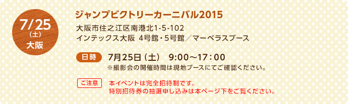 7/25（土）大阪 ＜場所＞ジャンプビクトリーカーニバル2015 大阪市住之江区南港北1-5-102 インテックス大阪 4号館・5号館／マーベラスブース ＜日時＞7月25日（土）9:00～17：00 ※撮影会の開催時間は現地ブースにてご確認ください。【ご注意】本イベントは完全招待制です。特別招待券の抽選申し込みは本ページ下をご覧ください。