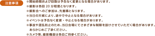 ＜注意事項＞※開始時間および回数は予告なく変更となる場合があります。※撮影は各回20分程度となります。※撮影会へのご参加は、先着順となります。※当日の天候により、途中で中止となる場合があります。※イベントは予告なく変更・中止となる場合があります。※事故や混乱防止のため、当日会場にてさまざまな制限を設けさせていただく場合があります。あらかじめご了承ください。※カメラ等、撮影機器は各自ご持参ください。