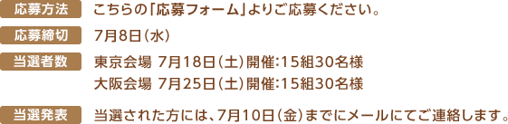 ■応募方法こちらの「応募フォーム」よりご応募ください。■応募締切　7月8日（水）■当選者数　東京会場 7月18日（土）開催：15組30名様　大阪会場 7月25日（土）開催：15組30名様 ■当選発表　当選された方には、7月10日（金）までにメールにてご連絡します。