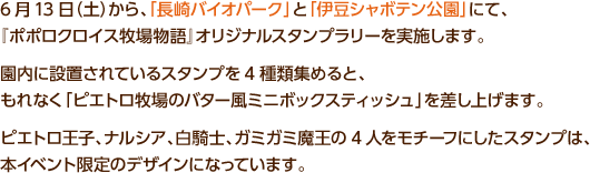 6月13日（土）から、「長崎バイオパーク」と「伊豆シャボテン公園」にて、『ポポロクロイス牧場物語』オリジナルスタンプラリーを実施します。園内に設置されているスタンプを4種類集めると、もれなく「ピエトロ牧場のバター風ミニボックスティッシュ」を差し上げます。ピエトロ王子、ナルシア、白騎士、ガミガミ魔王の4人をモチーフにしたスタンプは、本イベント限定のデザインになっています。