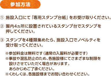 参加方法 / ① 施設入口にて「専用スタンプ台紙」をお受け取りください。② 園内4ヵ所に設置されているスタンプ台でスタンプを　 押してください。③ スタンプを4種類集めたら、施設入口でノベルティを受け取ってください。 / ※参加料金は無料です（通常の入園料が必要です）※事故や混乱防止のため、各施設様にてさまざまな制限を設けさせていただく場合があります。あらかじめご了承ください。※くわしくは、各施設様までお問い合わせください。