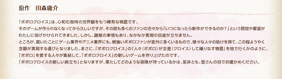 原作　田森庸介 / 「ポポロクロイス」は、心和む独特の世界観をもつ稀有な物語です。そのゲームが作られなくなってから久しいですが、その間も多くのファンの方々から「いつになったら新作ができるのか？」という質問や要望がわたしに投げかけられてきました。しかし、諸般の事情もあり、なかなか実現の目途が立ちません。ところが、驚いたことにゲーム業界やアニメ業界にも、根強いポポロファンが意外に多くいるもので、様々な人々の助けを得て、この程ようやく念願が実現する運びとなりました。まさに、「ポポロクロイス」の「人々（ポポロ）が交差（クロイス）して織りなす物語」を地で行くかのように、「ポポロ」を愛する人々が集結して、「ポポロクロイス」の新しいゲームを作り上げたのです。「ポポロクロイスの新しい旅立ち」となりますが、果たしてどのような冒険が待っているかは、是非とも、皆さんの目でお確かめください。