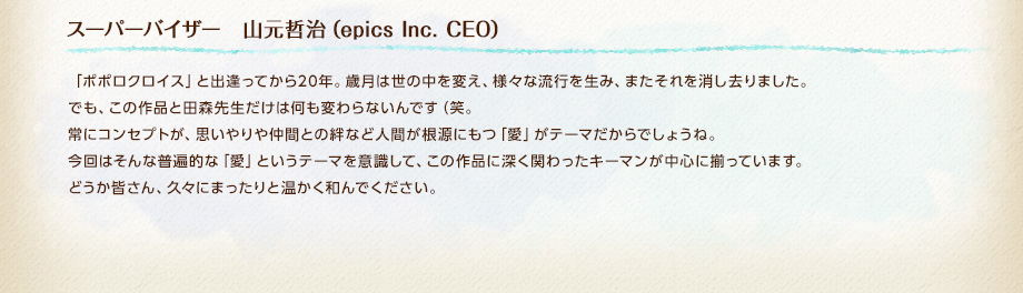 スーパーバイザー　山元哲治（epics Inc. CEO） / 「ポポロクロイス」と出逢ってから20年。歳月は世の中を変え、様々な流行を生み、またそれを消し去りました。でも、この作品と田森先生だけは何も変わらないんです（笑。常にコンセプトが、思いやりや仲間との絆など人間が根源にもつ「愛」がテーマだからでしょうね。今回はそんな普遍的な「愛」というテーマを意識して、この作品に深く関わったキーマンが中心に揃っています。どうか皆さん、久々にまったりと温かく和んでください。