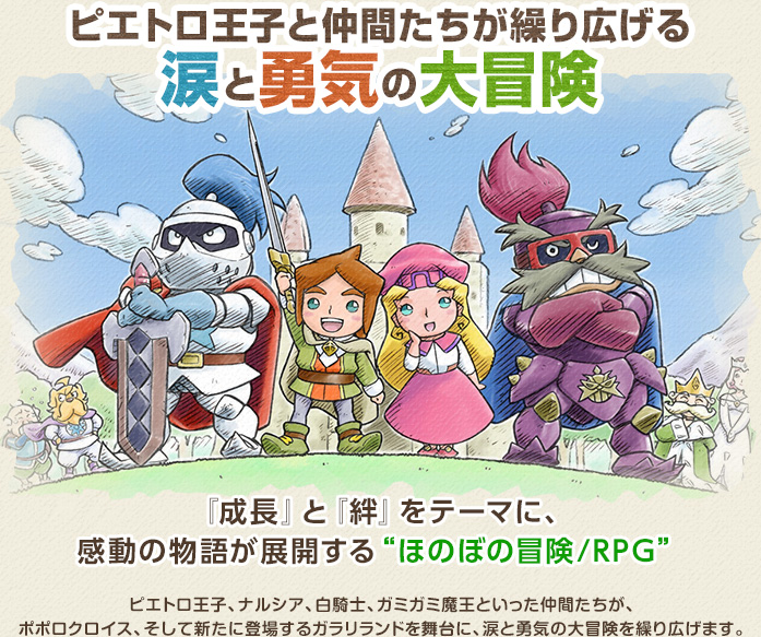 ピエトロ王子と仲間たちが繰り広げる涙と勇気の大冒険 / 『成長』と『絆』をテーマに、感動の物語が展開する“ほのぼの冒険/RPG” / ピエトロ王子、ナルシア、白騎士、ガミガミ魔王といった仲間たちが、ポポロクロイス、そして新たに登場するガラリランドを舞台に、涙と勇気の大冒険を繰り広げます。