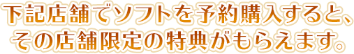 下記店舗でソフトを予約購入すると、その店舗限定の特典がもらえます。