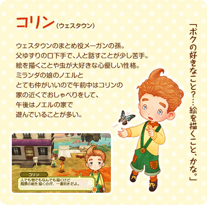 コリン（ウェスタウン） / ウェスタウンのまとめ役メーガンの孫。父ゆずりの口下手で、人と話すことが少し苦手。絵を描くことや虫が大好きな心優しい性格。ミランダの娘のノエルととても仲がいいので午前中はコリンの家の近くでおしゃべりをして、午後はノエルの家で遊んでいることが多い。