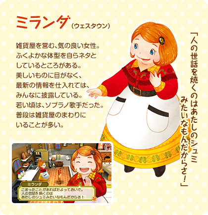 ミランダ（ウェスタウン）/ 雑貨屋を営む、気の良い女性。ふくよかな体型を自らネタとしているところがある。美しいものに目がなく、最新の情報を仕入れては、みんなに披露している。若い頃は、ソプラノ歌手だった。普段は雑貨屋のまわりにいることが多い。