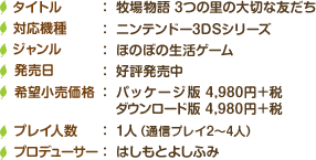 タイトル：牧場物語 3つの里の大切な友だち / 対応機種：ニンテンドー3DSシリーズ / ジャンル：ほのぼの生活ゲーム / 発売日：6月23日（木）予定 / 価格：パッケージ版 4,980円＋税、ダウンロード版 4,980円＋税 / プレイ人数：1人（通信プレイ2～4人） / プロデューサー：はしもとよしふみ