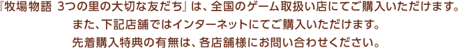 『牧場物語 3つの里の大切な友だち』は、全国のゲーム取扱い店にてご購入いただけます。また、下記店舗ではインターネットにてご購入いただけます。先着購入特典の有無は、各店舗様にお問い合わせください。