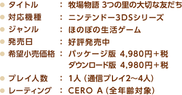 タイトル ： 牧場物語 3つの里の大切な友だち / 対応機種： ニンテンドー3DSシリーズ / ジャンル ： ほのぼの生活ゲーム / 発売日： 好評発売中 / 希望小売価格 ： パッケージ版 4,980円＋税、ダウンロード版 4,980円＋税 / プレイ人数： 1人（通信プレイ2～4人） / レーティング  ： CERO A