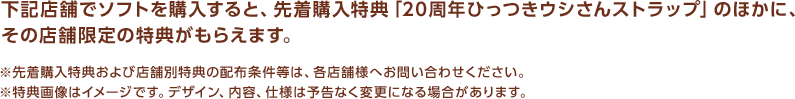 下記店舗でソフトを購入すると、先着購入特典「20周年ひっつきウシさんストラップ」のほかに、その店舗限定の特典がもらえます。