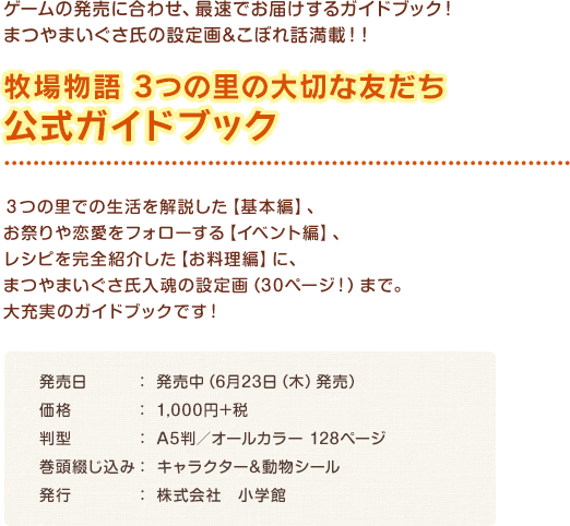 牧場物語 3つの里の大切な友だち 公式ガイドブック / ３つの里での生活を解説した【基本編】、 お祭りや恋愛をフォローする【イベント編】、 レシピを完全紹介した【お料理編】に、 まつやまいぐさ入魂の設定画（30ページ！）まで。 大充実のガイドブックです！