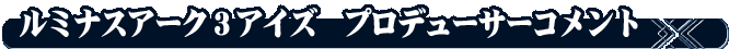 ルミナスアーク３アイズ　プロデューサーコメント