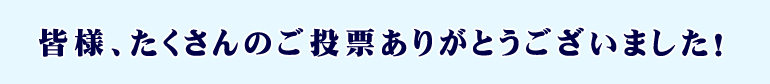 皆様、たくさんのご投票ありがとうございました!