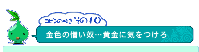 コピンの呟き その10「金色の憎い奴…黄金に気をつけろ」