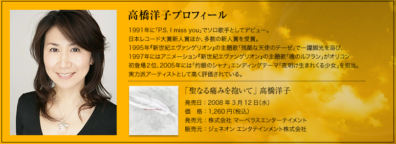高橋洋子プロフィール　1991年に「P.S. I miss you」でソロ歌手としてデビュー。 日本レコード大賞新人賞ほか、多数の新人賞を受賞。 1995年『新世紀エヴァンゲリオン』の主題歌「残酷な天使のテーゼ」で一躍脚光を浴び、  1997年にはアニメーション『新世紀エヴァンゲリオン』の主題歌「魂のルフラン」がオリコン 初登場２位、2005年には「灼眼のシャナ」エンディングテーマ「夜明け生まれくる少女」を担当。 実力派アーティストとして高く評価されている。