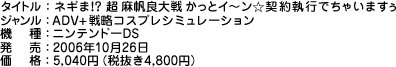 タイトル：ネギま!?　超 麻帆良大戦かっとイ〜ン☆契約執行でちゃいますぅ／ジャンル：ADV+戦略コスプレシミュレーション／機　種：ニンテンドーDS／発　売：2006年10月26日／価　格：5,040円（税抜き4,800円）