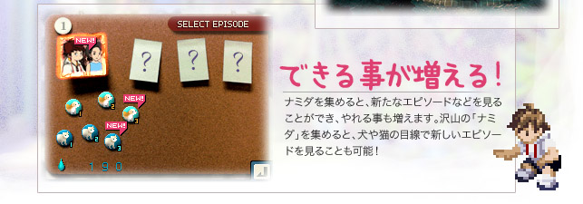 【できる事が増える！】ナミダを集めると、新たなエピソードなどを見ることができ、やれる事も増えます。沢山の「ナミダ」を集めると、犬や猫の目線で新しいエピソードを見ることも可能！