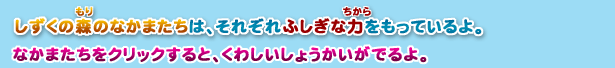 しずくの森のなかまたちは、それぞれふしぎな力をもっているよ。なかまたちをクリックすると、くわしいしょうかいがでるよ。