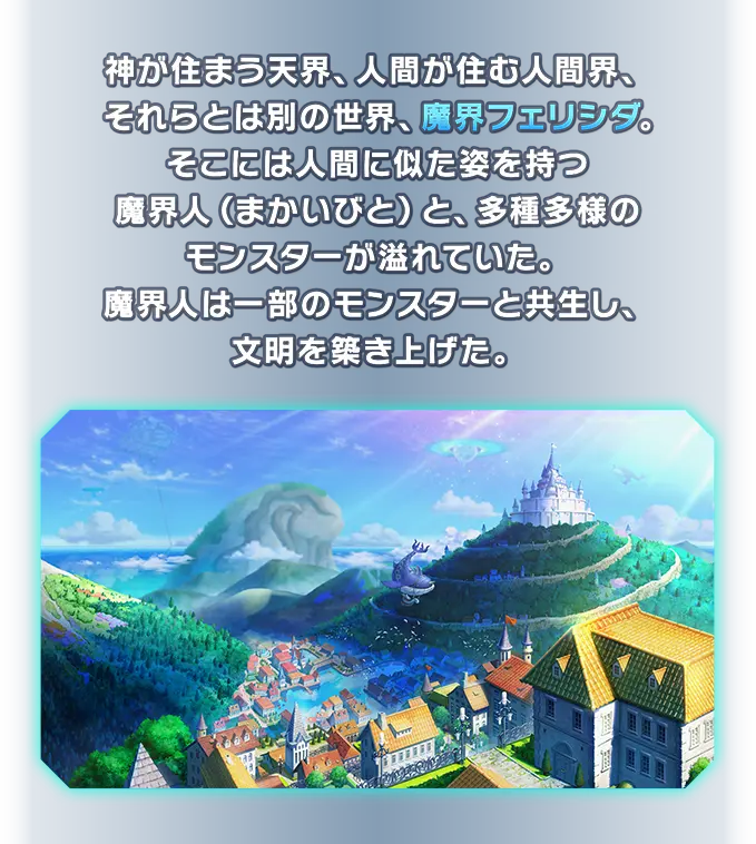 神が住まう天界、人間が住む人間界、それらとは別の世界、魔界フェリシダ。そこには人間に似た姿を持つ魔界人（まかいびと）と、多種多様のモンスターが溢れていた。魔界人は一部のモンスターと共生し、文明を築き上げた。