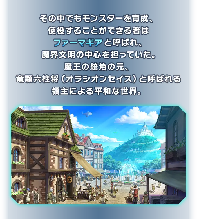 その中でもモンスターを育成、使役することができる者はファーマギアと呼ばれ、魔界文明の中心を担っていた。魔王の統治の元、竜顎六柱将（オラシオンセイス）と呼ばれる領主による平和な世界。
