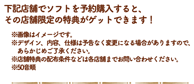 下記店舗でソフトを予約購入すると、先着購入特典のほかに、その店舗限定の特典がゲットできます！