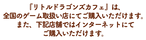 『リトルドラゴンズカフェ』は、全国のゲーム取扱い店にてご購入いただけます。 また、下記店舗ではインターネットにてご購入いただけます