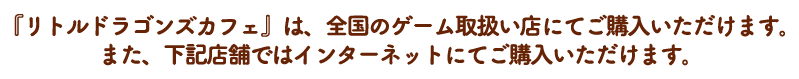 『リトルドラゴンズカフェ』は、全国のゲーム取扱い店にてご購入いただけます。 また、下記店舗ではインターネットにてご購入いただけます